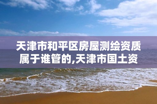 天津市和平區房屋測繪資質屬于誰管的,天津市國土資源測繪和房屋測量中心電話