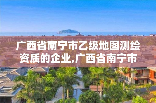 廣西省南寧市乙級地圖測繪資質的企業,廣西省南寧市乙級地圖測繪資質的企業有哪些