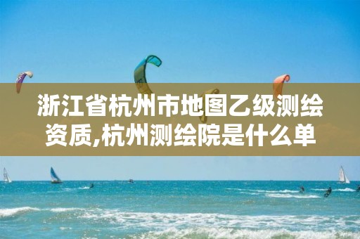 浙江省杭州市地圖乙級測繪資質(zhì),杭州測繪院是什么單位