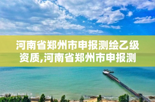 河南省鄭州市申報測繪乙級資質,河南省鄭州市申報測繪乙級資質企業名單