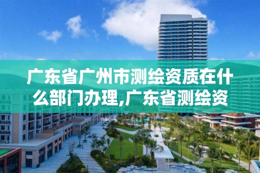 廣東省廣州市測繪資質在什么部門辦理,廣東省測繪資質辦理流程。