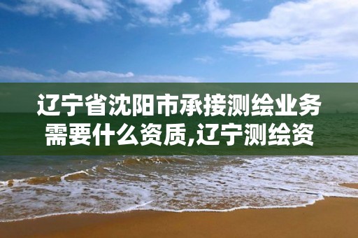 遼寧省沈陽市承接測繪業(yè)務(wù)需要什么資質(zhì),遼寧測繪資質(zhì)單位。