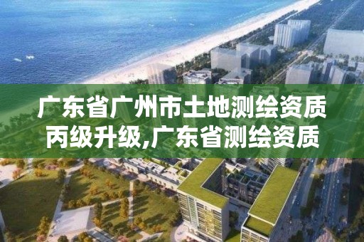 廣東省廣州市土地測繪資質丙級升級,廣東省測繪資質查詢