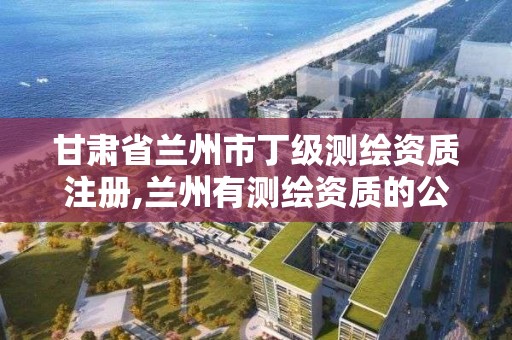 甘肅省蘭州市丁級測繪資質注冊,蘭州有測繪資質的公司有