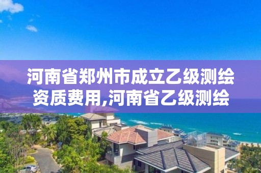 河南省鄭州市成立乙級測繪資質費用,河南省乙級測繪公司有多少家