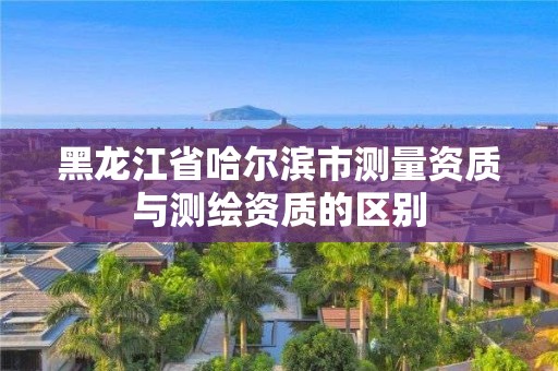 黑龍江省哈爾濱市測量資質與測繪資質的區別