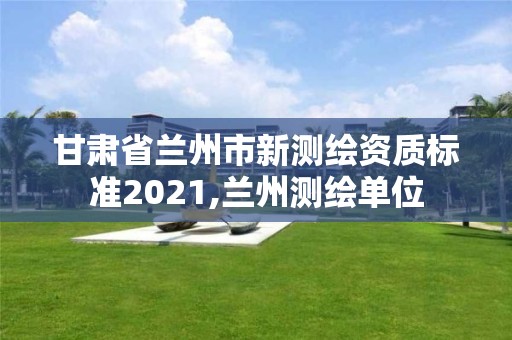 甘肅省蘭州市新測繪資質(zhì)標(biāo)準(zhǔn)2021,蘭州測繪單位