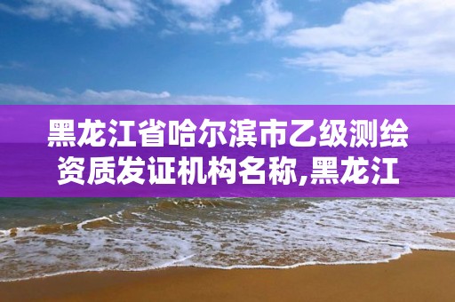 黑龍江省哈爾濱市乙級測繪資質發證機構名稱,黑龍江測繪公司乙級資質