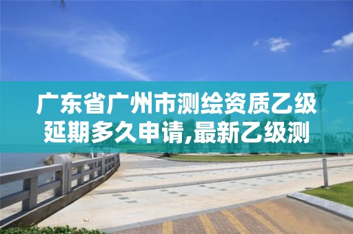 廣東省廣州市測繪資質乙級延期多久申請,最新乙級測繪資質