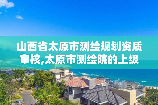 山西省太原市測繪規劃資質審核,太原市測繪院的上級單位