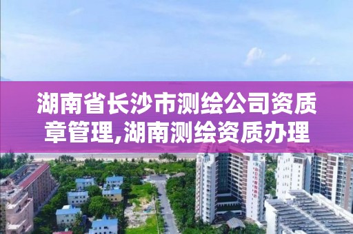 湖南省長沙市測繪公司資質章管理,湖南測繪資質辦理