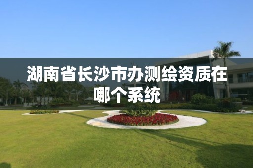 湖南省長沙市辦測繪資質在哪個系統