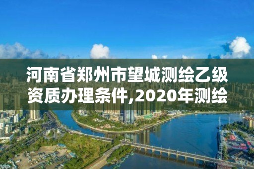 河南省鄭州市望城測繪乙級資質辦理條件,2020年測繪資質乙級需要什么條件