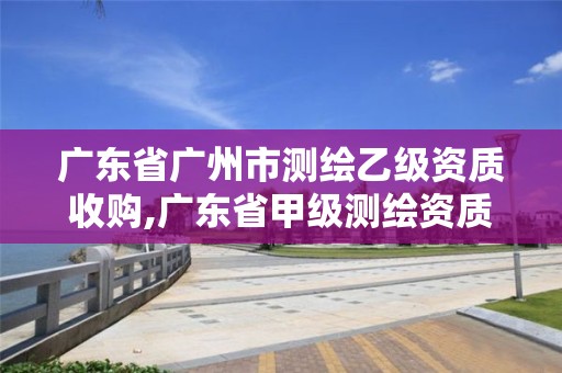 廣東省廣州市測繪乙級資質收購,廣東省甲級測繪資質單位有多少