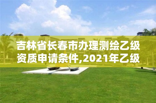 吉林省長春市辦理測繪乙級資質申請條件,2021年乙級測繪資質申報材料