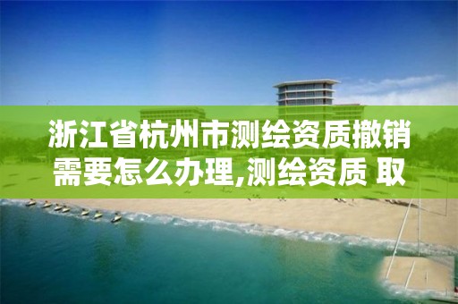 浙江省杭州市測繪資質撤銷需要怎么辦理,測繪資質 取消。