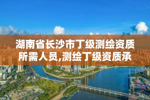 湖南省長沙市丁級測繪資質所需人員,測繪丁級資質承接范圍