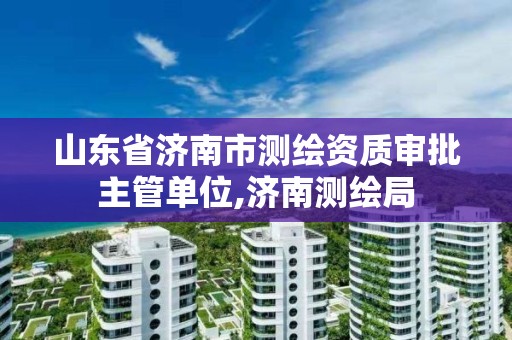 山東省濟南市測繪資質(zhì)審批主管單位,濟南測繪局