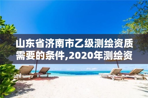 山東省濟南市乙級測繪資質需要的條件,2020年測繪資質乙級需要什么條件