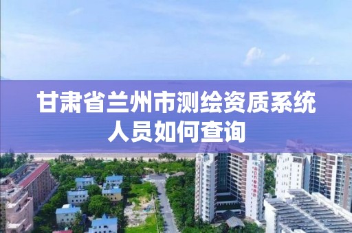 甘肅省蘭州市測繪資質系統人員如何查詢