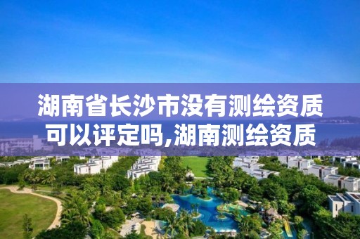 湖南省長沙市沒有測繪資質可以評定嗎,湖南測繪資質辦理。