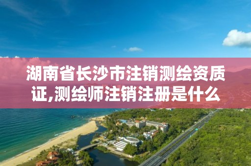 湖南省長沙市注銷測繪資質證,測繪師注銷注冊是什么意思啊