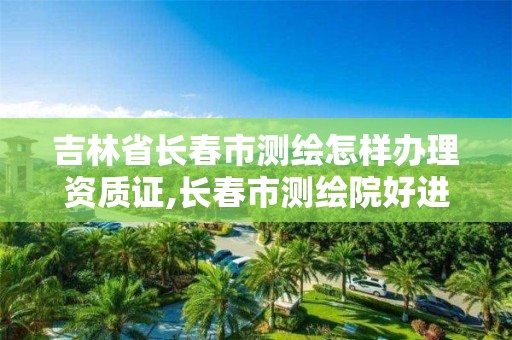 吉林省長春市測繪怎樣辦理資質(zhì)證,長春市測繪院好進么