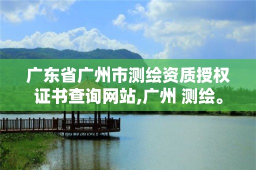 廣東省廣州市測繪資質授權證書查詢網站,廣州 測繪。