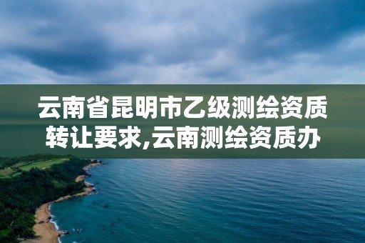 云南省昆明市乙級(jí)測(cè)繪資質(zhì)轉(zhuǎn)讓要求,云南測(cè)繪資質(zhì)辦理