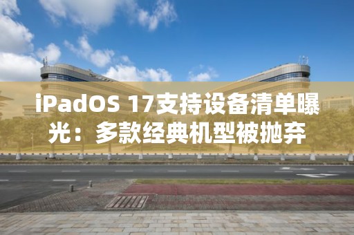 iPadOS 17支持設備清單曝光：多款經典機型被拋棄