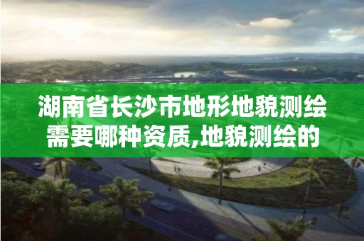 湖南省長沙市地形地貌測繪需要哪種資質,地貌測繪的流程