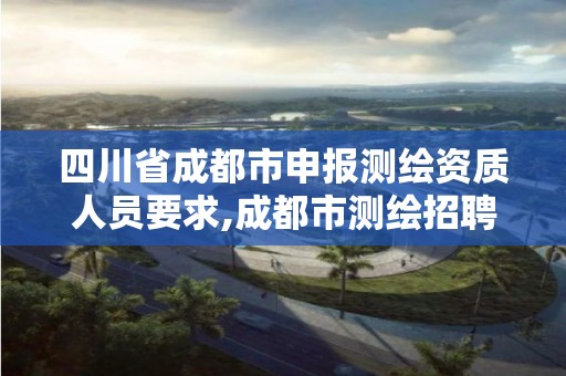 四川省成都市申報測繪資質人員要求,成都市測繪招聘信息