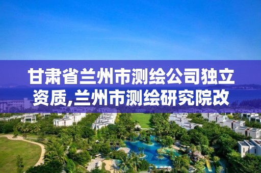 甘肅省蘭州市測繪公司獨立資質,蘭州市測繪研究院改企了嗎