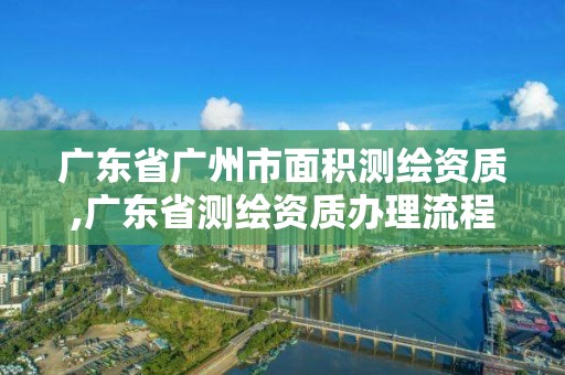 廣東省廣州市面積測繪資質,廣東省測繪資質辦理流程