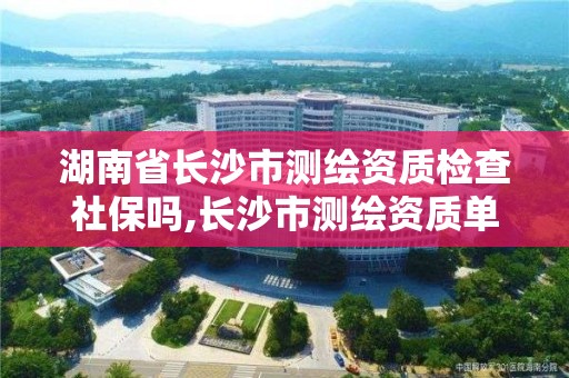 湖南省長沙市測繪資質檢查社保嗎,長沙市測繪資質單位名單