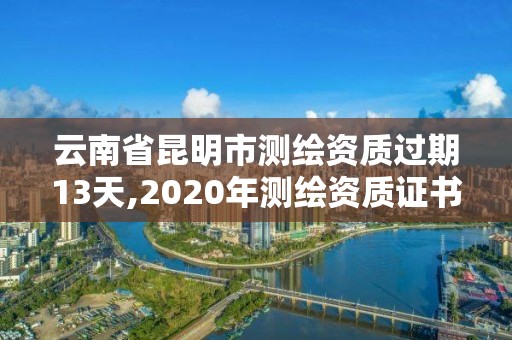 云南省昆明市測繪資質(zhì)過期13天,2020年測繪資質(zhì)證書延期