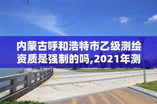 內蒙古呼和浩特市乙級測繪資質是強制的嗎,2021年測繪乙級資質申報制度