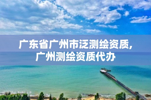 廣東省廣州市泛測繪資質,廣州測繪資質代辦