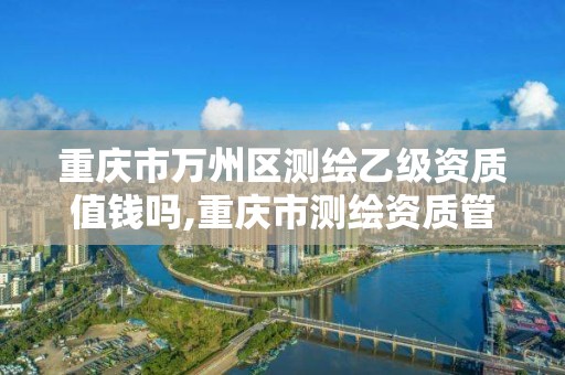 重慶市萬州區測繪乙級資質值錢嗎,重慶市測繪資質管理辦法