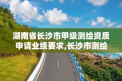 湖南省長沙市甲級測繪資質申請業績要求,長沙市測繪資質單位名單