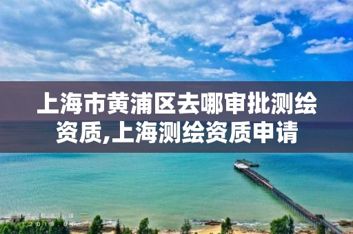 上海市黃浦區去哪審批測繪資質,上海測繪資質申請