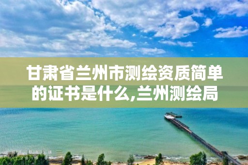 甘肅省蘭州市測繪資質簡單的證書是什么,蘭州測繪局在哪兒。