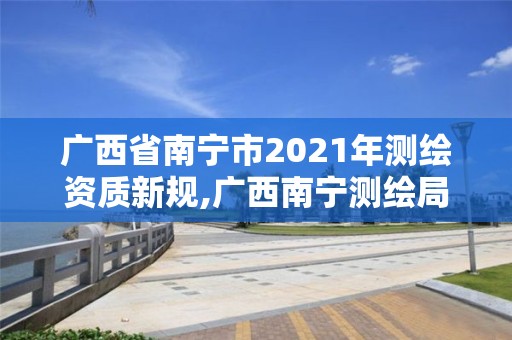 廣西省南寧市2021年測繪資質新規,廣西南寧測繪局網址