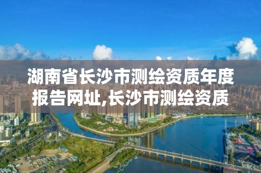 湖南省長沙市測繪資質年度報告網址,長沙市測繪資質單位名單