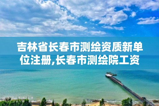 吉林省長春市測繪資質新單位注冊,長春市測繪院工資待遇