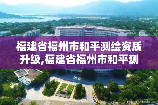 福建省福州市和平測繪資質升級,福建省福州市和平測繪資質升級公示。