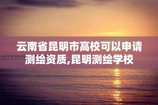 云南省昆明市高校可以申請測繪資質,昆明測繪學校