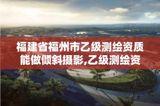 福建省福州市乙級測繪資質能做傾斜攝影,乙級測繪資質可以跨省作業嗎。