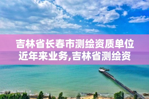 吉林省長春市測繪資質單位近年來業(yè)務,吉林省測繪資質查詢。