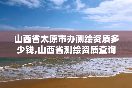 山西省太原市辦測繪資質多少錢,山西省測繪資質查詢。